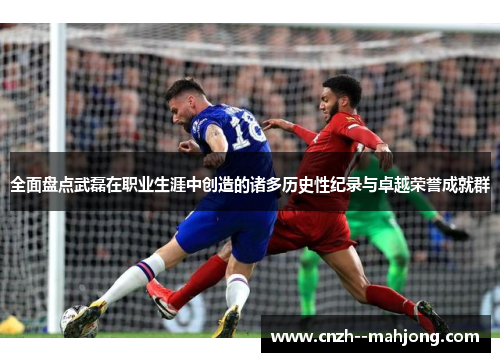 全面盘点武磊在职业生涯中创造的诸多历史性纪录与卓越荣誉成就群