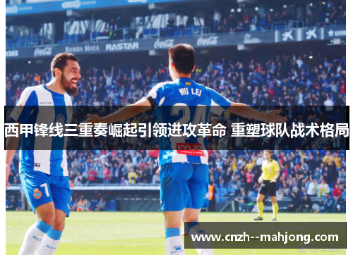 西甲锋线三重奏崛起引领进攻革命 重塑球队战术格局