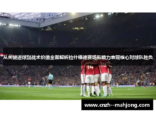 从关键进球到战术价值全面解析拉什福德赛场影响力表现核心对球队胜负