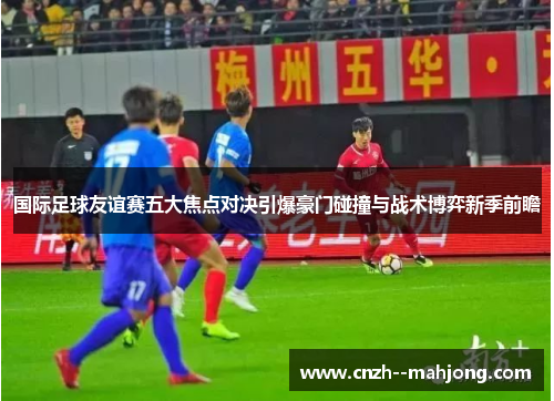 国际足球友谊赛五大焦点对决引爆豪门碰撞与战术博弈新季前瞻