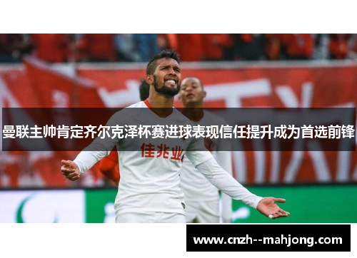 曼联主帅肯定齐尔克泽杯赛进球表现信任提升成为首选前锋